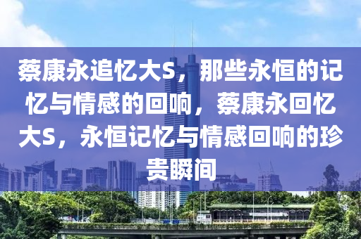 蔡康永追忆大S，那些永恒的记忆与情感的回响，蔡康永回忆大S，永恒记忆与情感回响的珍贵瞬间