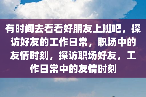 有时间去看看好朋友上班吧，探访好友的工作日常，职场中的友情时刻，探访职场好友，工作日常中的友情时刻