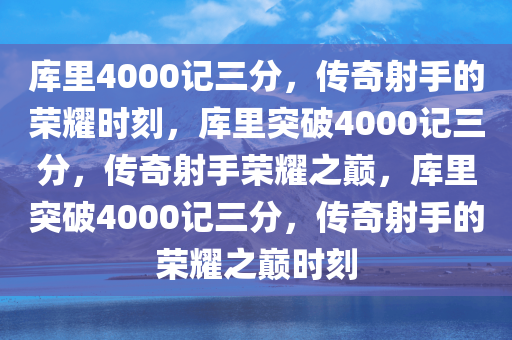 库里4000记三分，传奇射手的荣耀时刻，库里突破4000记三分，传奇射手荣耀之巅，库里突破4000记三分，传奇射手的荣耀之巅时刻