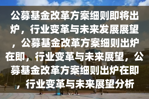 公募基金改革方案细则即将出炉，行业变革与未来发展展望，公募基金改革方案细则出炉在即，行业变革与未来展望