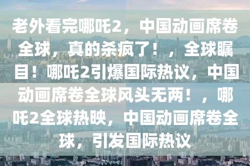 老外看完哪吒2，中国动画席卷全球，真的杀疯了！，全球瞩目！哪吒2引爆国际热议，中国动画席卷全球风头无两！，哪吒2全球热映，中国动画席卷全球，引发国际热议