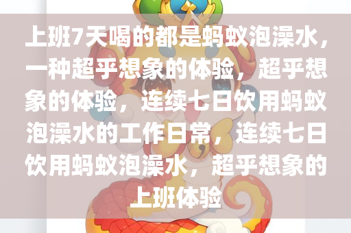 上班7天喝的都是蚂蚁泡澡水，一种超乎想象的体验，超乎想象的体验，连续七日饮用蚂蚁泡澡水的工作日常，连续七日饮用蚂蚁泡澡水，超乎想象的上班体验