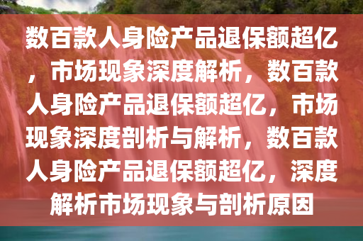 数百款人身险产品退保额超亿，市场现象深度解析，数百款人身险产品退保额超亿，市场现象深度剖析与解析，数百款人身险产品退保额超亿，深度解析市场现象与剖析原因