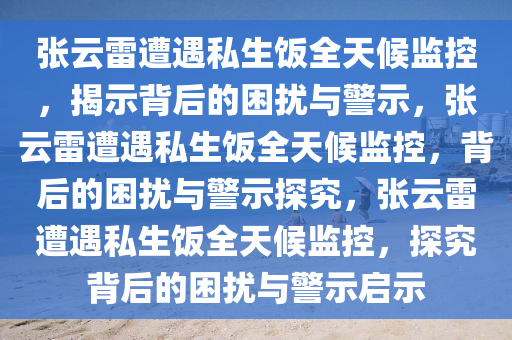 张云雷遭遇私生饭全天候监控，揭示背后的困扰与警示，张云雷遭遇私生饭全天候监控，背后的困扰与警示探究，张云雷遭遇私生饭全天候监控，探究背后的困扰与警示启示