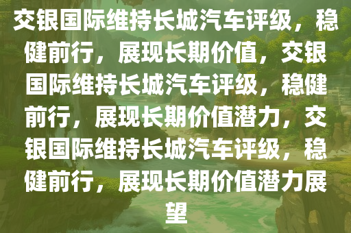 交银国际维持长城汽车评级，稳健前行，展现长期价值，交银国际维持长城汽车评级，稳健前行，展现长期价值潜力，交银国际维持长城汽车评级，稳健前行，展现长期价值潜力展望