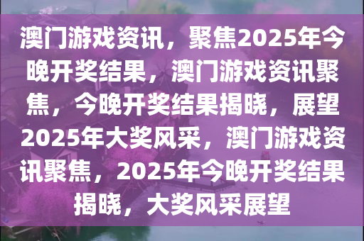 澳门游戏资讯，聚焦2025年今晚开奖结果，澳门游戏资讯聚焦，今晚开奖结果揭晓，展望2025年大奖风采，澳门游戏资讯聚焦，2025年今晚开奖结果揭晓，大奖风采展望