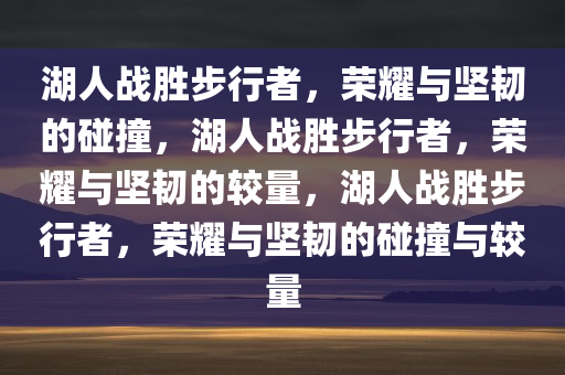 湖人战胜步行者，荣耀与坚韧的碰撞，湖人战胜步行者，荣耀与坚韧的较量，湖人战胜步行者，荣耀与坚韧的碰撞与较量