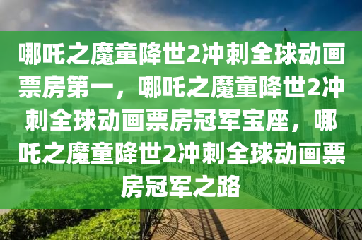 哪吒之魔童降世2冲刺全球动画票房第一，哪吒之魔童降世2冲刺全球动画票房冠军宝座，哪吒之魔童降世2冲刺全球动画票房冠军之路