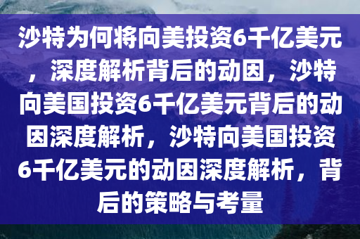 沙特为何将向美投资6千亿美元，深度解析背后的动因，沙特向美国投资6千亿美元背后的动因深度解析，沙特向美国投资6千亿美元的动因深度解析，背后的策略与考量