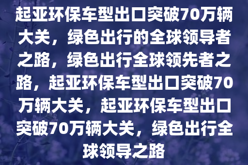 起亚环保车型出口突破70万辆大关，绿色出行的全球领导者之路，绿色出行全球领先者之路，起亚环保车型出口突破70万辆大关，起亚环保车型出口突破70万辆大关，绿色出行全球领导之路