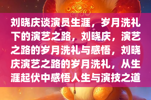 刘晓庆谈演员生涯，岁月洗礼下的演艺之路，刘晓庆，演艺之路的岁月洗礼与感悟，刘晓庆演艺之路的岁月洗礼，从生涯起伏中感悟人生与演技之道