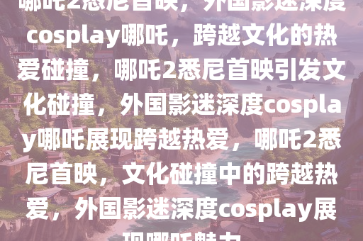 哪吒2悉尼首映，外国影迷深度cosplay哪吒，跨越文化的热爱碰撞，哪吒2悉尼首映引发文化碰撞，外国影迷深度cosplay哪吒展现跨越热爱，哪吒2悉尼首映，文化碰撞中的跨越热爱，外国影迷深度cosplay展现哪吒魅力