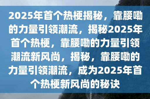 2025年首个热梗揭秘，靠腰嘞的力量引领潮流，揭秘2025年首个热梗，靠腰嘞的力量引领潮流新风尚，揭秘，靠腰嘞的力量引领潮流，成为2025年首个热梗新风尚的秘诀