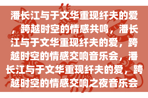 潘长江与于文华重现纤夫的爱，跨越时空的情感共鸣，潘长江与于文华重现纤夫的爱，跨越时空的情感交响音乐会，潘长江与于文华重现纤夫的爱，跨越时空的情感交响之夜音乐会