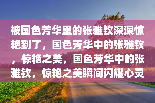 被国色芳华里的张雅钦深深惊艳到了，国色芳华中的张雅钦，惊艳之美，国色芳华中的张雅钦，惊艳之美瞬间闪耀心灵