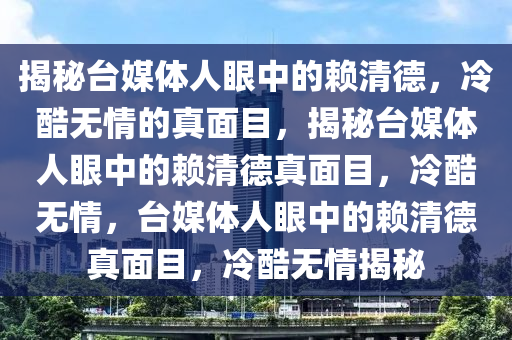 揭秘台媒体人眼中的赖清德，冷酷无情的真面目，揭秘台媒体人眼中的赖清德真面目，冷酷无情，台媒体人眼中的赖清德真面目，冷酷无情揭秘