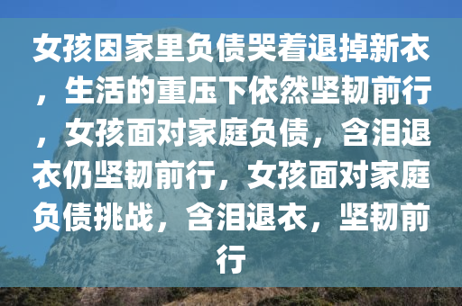 女孩因家里负债哭着退掉新衣，生活的重压下依然坚韧前行，女孩面对家庭负债，含泪退衣仍坚韧前行，女孩面对家庭负债挑战，含泪退衣，坚韧前行