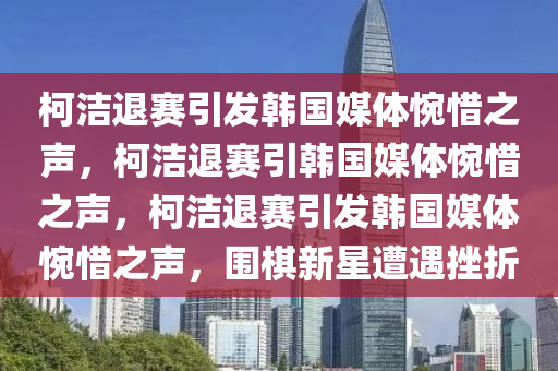 柯洁退赛引发韩国媒体惋惜之声，柯洁退赛引韩国媒体惋惜之声，柯洁退赛引发韩国媒体惋惜之声，围棋新星遭遇挫折