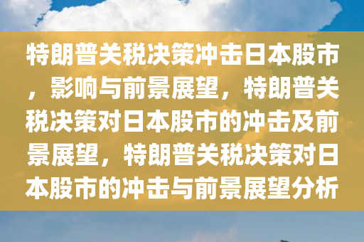 特朗普关税决策冲击日本股市，影响与前景展望，特朗普关税决策对日本股市的冲击及前景展望，特朗普关税决策对日本股市的冲击与前景展望分析