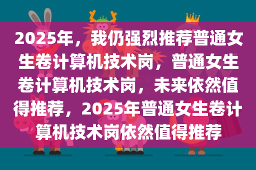 2025年，我仍强烈推荐普通女生卷计算机技术岗，普通女生卷计算机技术岗，未来依然值得推荐，2025年普通女生卷计算机技术岗依然值得推荐