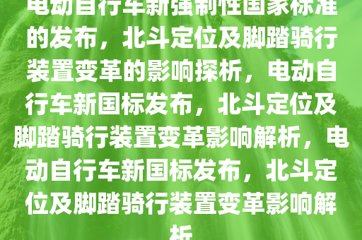 电动自行车新强制性国家标准的发布，北斗定位及脚踏骑行装置变革的影响探析，电动自行车新国标发布，北斗定位及脚踏骑行装置变革影响解析，电动自行车新国标发布，北斗定位及脚踏骑行装置变革影响解析