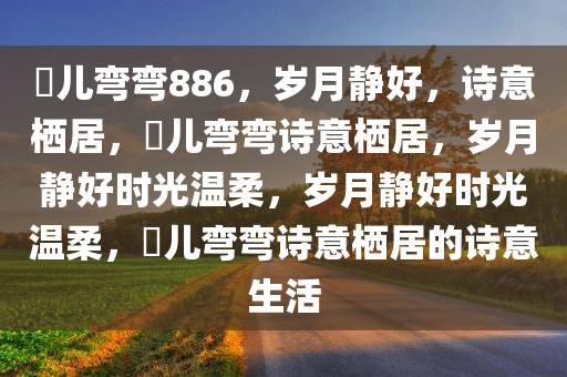 玥儿弯弯886，岁月静好，诗意栖居，玥儿弯弯诗意栖居，岁月静好时光温柔，岁月静好时光温柔，玥儿弯弯诗意栖居的诗意生活