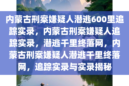 内蒙古刑案嫌疑人潜逃600里追踪实录，内蒙古刑案嫌疑人追踪实录，潜逃千里终落网，内蒙古刑案嫌疑人潜逃千里终落网，追踪实录与实录揭秘