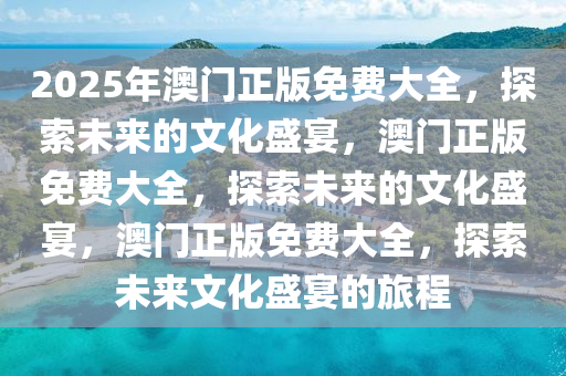 2025年澳门正版免费大全，探索未来的文化盛宴，澳门正版免费大全，探索未来的文化盛宴，澳门正版免费大全，探索未来文化盛宴的旅程