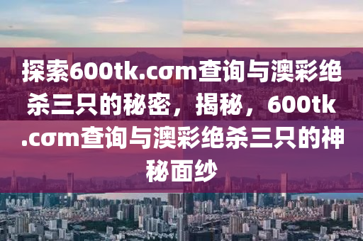 探索600tk.cσm查询与澳彩绝杀三只的秘密，揭秘，600tk.cσm查询与澳彩绝杀三只的神秘面纱