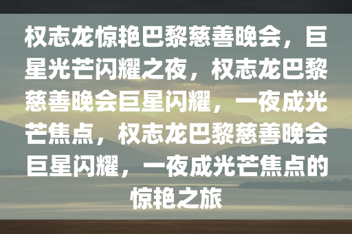 权志龙惊艳巴黎慈善晚会，巨星光芒闪耀之夜，权志龙巴黎慈善晚会巨星闪耀，一夜成光芒焦点，权志龙巴黎慈善晚会巨星闪耀，一夜成光芒焦点的惊艳之旅