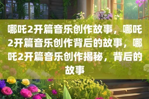 哪吒2开篇音乐创作故事，哪吒2开篇音乐创作背后的故事，哪吒2开篇音乐创作揭秘，背后的故事