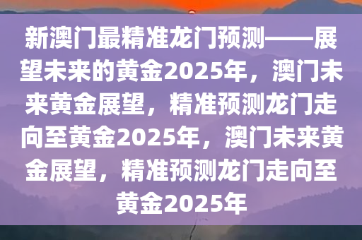 新澳门最精准龙门预测——展望未来的黄金2025年，澳门未来黄金展望，精准预测龙门走向至黄金2025年，澳门未来黄金展望，精准预测龙门走向至黄金2025年