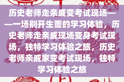 历史老师走亲戚变考试现场——一场别开生面的学习体验，历史老师走亲戚现场变身考试现场，独特学习体验之旅，历史老师亲戚家变考试现场，独特学习体验之旅