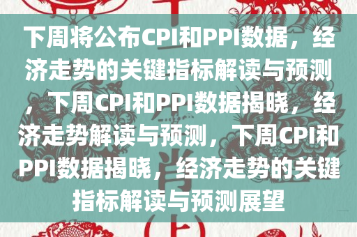 下周将公布CPI和PPI数据，经济走势的关键指标解读与预测，下周CPI和PPI数据揭晓，经济走势解读与预测