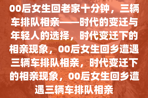 00后女生回老家十分钟，三辆车排队相亲——时代的变迁与年轻人的选择，时代变迁下的相亲现象，00后女生回乡遭遇三辆车排队相亲