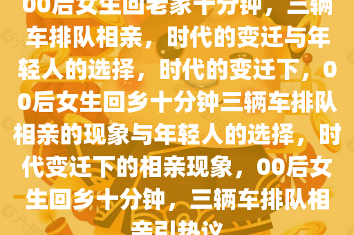 00后女生回老家十分钟，三辆车排队相亲，时代的变迁与年轻人的选择，时代的变迁下，00后女生回乡十分钟三辆车排队相亲的现象与年轻人的选择