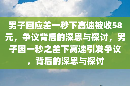 男子回应差一秒下高速被收58元，争议背后的深思与探讨，男子因一秒之差下高速引发争议，背后的深思与探讨