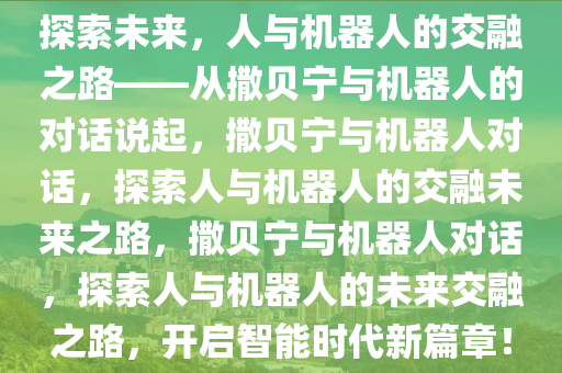 探索未来，人与机器人的交融之路——从撒贝宁与机器人的对话说起，撒贝宁与机器人对话，探索人与机器人的交融未来之路，撒贝宁与机器人对话，探索人与机器人的未来交融之路，开启智能时代新篇章！