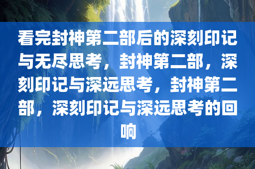 看完封神第二部后的深刻印记与无尽思考，封神第二部，深刻印记与深远思考，封神第二部，深刻印记与深远思考的回响