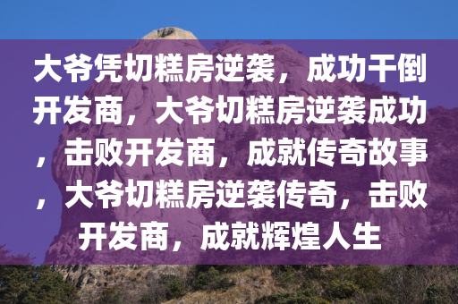 大爷凭切糕房逆袭，成功干倒开发商，大爷切糕房逆袭成功，击败开发商，成就传奇故事，大爷切糕房逆袭传奇，击败开发商，成就辉煌人生