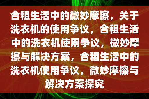 合租生活中的微妙摩擦，关于洗衣机的使用争议，合租生活中的洗衣机使用争议，微妙摩擦与解决方案，合租生活中的洗衣机使用争议，微妙摩擦与解决方案探究