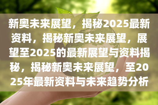 新奥未来展望，揭秘2025最新资料，揭秘新奥未来展望，展望至2025的最新展望与资料揭秘，揭秘新奥未来展望，至2025年最新资料与未来趋势分析