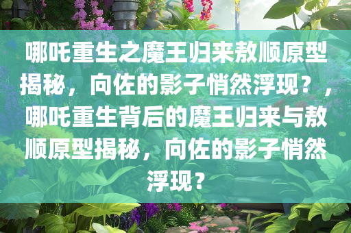 哪吒重生之魔王归来敖顺原型揭秘，向佐的影子悄然浮现？，哪吒重生背后的魔王归来与敖顺原型揭秘，向佐的影子悄然浮现？