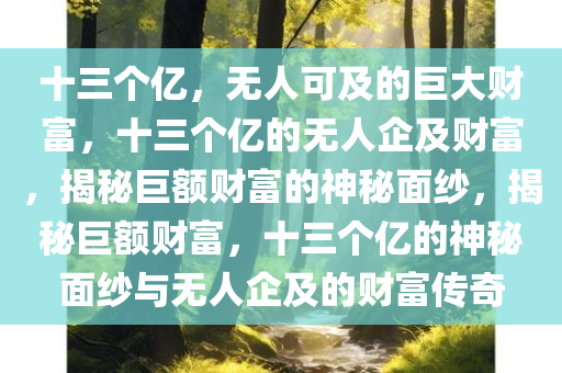 十三个亿，无人可及的巨大财富，十三个亿的无人企及财富，揭秘巨额财富的神秘面纱，揭秘巨额财富，十三个亿的神秘面纱与无人企及的财富传奇