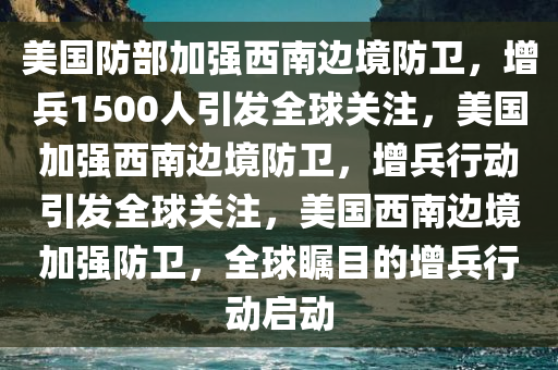 美国防部加强西南边境防卫，增兵1500人引发全球关注，美国加强西南边境防卫，增兵行动引发全球关注，美国西南边境加强防卫，全球瞩目的增兵行动启动