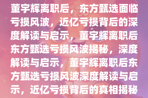 董宇辉离职后，东方甄选面临亏损风波，近亿亏损背后的深度解读与启示，董宇辉离职后东方甄选亏损风波揭秘，深度解读与启示，董宇辉离职后东方甄选亏损风波深度解读与启示，近亿亏损背后的真相揭秘