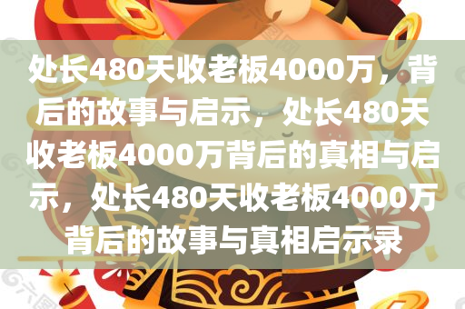 处长480天收老板4000万，背后的故事与启示，处长480天收老板4000万背后的真相与启示，处长480天收老板4000万背后的故事与真相启示录