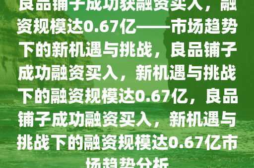 良品铺子成功获融资买入，融资规模达0.67亿——市场趋势下的新机遇与挑战，良品铺子成功融资买入，新机遇与挑战下的融资规模达0.67亿，良品铺子成功融资买入，新机遇与挑战下的融资规模达0.67亿市场趋势分析