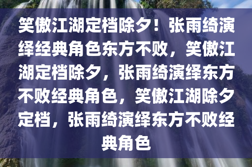 笑傲江湖定档除夕！张雨绮演绎经典角色东方不败，笑傲江湖定档除夕，张雨绮演绎东方不败经典角色，笑傲江湖除夕定档，张雨绮演绎东方不败经典角色