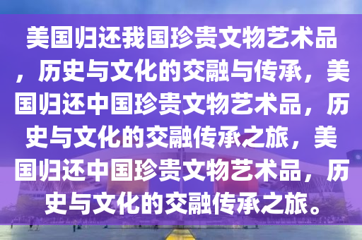 美国归还我国珍贵文物艺术品，历史与文化的交融与传承，美国归还中国珍贵文物艺术品，历史与文化的交融传承之旅，美国归还中国珍贵文物艺术品，历史与文化的交融传承之旅。